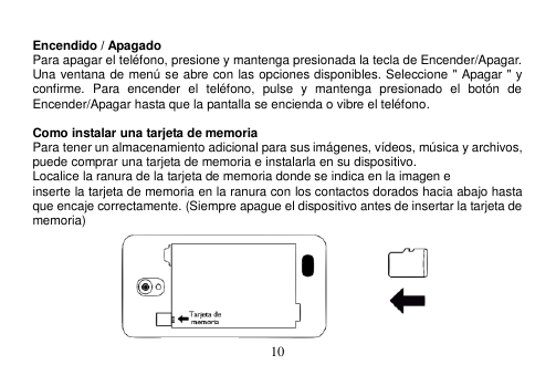  10   Encendido / Apagado Para apagar el teléfono, presione y mantenga presionada la tecla de Encender/Apagar. Una ventana de menú se abre con las opciones disponibles. Seleccione &quot; Apagar &quot; y confirme.  Para  encender  el  teléfono,  pulse  y  mantenga  presionado  el  botón  de Encender/Apagar hasta que la pantalla se encienda o vibre el teléfono.  Como instalar una tarjeta de memoria Para tener un almacenamiento adicional para sus imágenes, vídeos, música y archivos, puede comprar una tarjeta de memoria e instalarla en su dispositivo. Localice la ranura de la tarjeta de memoria donde se indica en la imagen e inserte la tarjeta de memoria en la ranura con los contactos dorados hacia abajo hasta que encaje correctamente. (Siempre apague el dispositivo antes de insertar la tarjeta de memoria)  