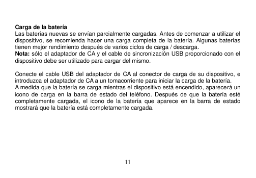  11   Carga de la batería Las baterías nuevas se envían parcialmente cargadas. Antes de comenzar a utilizar el dispositivo, se recomienda hacer una carga completa de la batería. Algunas baterías tienen mejor rendimiento después de varios ciclos de carga / descarga. Nota: sólo el adaptador de CA y el cable de sincronización USB proporcionado con el dispositivo debe ser utilizado para cargar del mismo.  Conecte el cable USB del adaptador de CA al conector de carga de su dispositivo, e introduzca el adaptador de CA a un tomacorriente para iniciar la carga de la batería. A medida que la batería se carga mientras el dispositivo está encendido, aparecerá un icono de carga  en  la barra de  estado del  teléfono.  Después  de  que la  batería  esté completamente  cargada,  el  icono  de  la  batería  que  aparece  en  la  barra  de  estado mostrará que la batería está completamente cargada.    