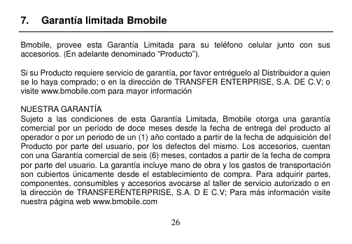  26  7.  Garantía limitada Bmobile  Bmobile,  provee  esta  Garantía  Limitada  para  su  teléfono  celular  junto  con  sus accesorios. (En adelante denominado “Producto”).  Si su Producto requiere servicio de garantía, por favor entréguelo al Distribuidor a quien se lo haya comprado; o en la dirección de TRANSFER ENTERPRISE, S.A. DE C.V; o visite www.bmobile.com para mayor información  NUESTRA GARANTÍA Sujeto  a  las  condiciones  de  esta  Garantía  Limitada,  Bmobile  otorga  una  garantía comercial por un período de doce  meses desde la fecha de  entrega del producto al operador o por un periodo de un (1) año contado a partir de la fecha de adquisición del Producto por parte del usuario, por los defectos del mismo. Los accesorios, cuentan con una Garantía comercial de seis (6) meses, contados a partir de la fecha de compra por parte del usuario. La garantía incluye mano de obra y los gastos de transportación son cubiertos únicamente desde  el establecimiento de compra.  Para adquirir partes, componentes, consumibles y accesorios avocarse al taller de servicio autorizado o en la dirección de TRANSFERENTERPRISE, S.A. D E C.V; Para más información visite nuestra página web www.bmobile.com  