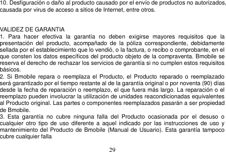  29  10. Desfiguración o daño al producto causado por el envío de productos no autorizados, causada por virus de acceso a sitios de Internet, entre otros.   VALIDEZ DE GARANTIA 1.  Para  hacer  efectiva  la  garantía  no  deben  exigirse  mayores  requisitos  que  la presentación  del  producto,  acompañado  de  la  póliza  correspondiente,  debidamente sellada por el establecimiento que lo vendió, o la factura, o recibo o comprobante, en el que consten los datos específicos del producto objeto de la compraventa. Bmobile se reserva el derecho de rechazar los servicios de garantía si no cumplen estos requisitos básicos. 2. Si Bmobile  repara o  reemplaza el Producto, el  Producto  reparado o  reemplazado será garantizado por el tiempo restante al de la garantía original o por noventa (90) días desde la fecha de reparación o reemplazo, el que fuera más largo. La reparación o el reemplazo pueden involucrar la utilización de unidades reacondicionadas equivalentes al Producto original. Las partes o componentes reemplazados pasarán a ser propiedad de Bmobile. 3.  Esta  garantía  no  cubre  ninguna  falla  del  Producto  ocasionada  por  el  desuso  o cualquier  otro tipo  de uso diferente a aquel  indicado por  las  instrucciones de  uso  y mantenimiento del Producto de Bmobile (Manual de Usuario). Esta garantía tampoco cubre cualquier falla     