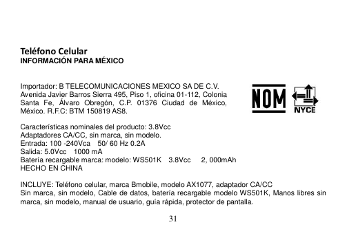  31     Teléfono Celular INFORMACIÓN PARA MÉXICO   Importador: B TELECOMUNICACIONES MEXICO SA DE C.V. Avenida Javier Barros Sierra 495, Piso 1, oficina 01-112, Colonia Santa  Fe,  Álvaro  Obregón,  C.P.  01376  Ciudad  de  México, México. R.F.C: BTM 150819 AS8.  Características nominales del producto: 3.8Vcc Adaptadores CA/CC, sin marca, sin modelo. Entrada: 100 -240Vca    50/ 60 Hz 0.2A Salida: 5.0Vcc    1000 mA Batería recargable marca: modelo: WS501K  3.8Vcc      2, 000mAh HECHO EN CHINA  INCLUYE: Teléfono celular, marca Bmobile, modelo AX1077, adaptador CA/CC Sin marca, sin modelo, Cable de datos, batería recargable modelo WS501K, Manos libres sin marca, sin modelo, manual de usuario, guía rápida, protector de pantalla. 