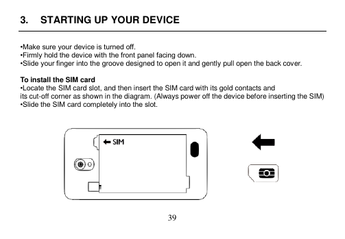  39  3.  STARTING UP YOUR DEVICE  •Make sure your device is turned off. •Firmly hold the device with the front panel facing down. •Slide your finger into the groove designed to open it and gently pull open the back cover.  To install the SIM card •Locate the SIM card slot, and then insert the SIM card with its gold contacts and its cut-off corner as shown in the diagram. (Always power off the device before inserting the SIM) •Slide the SIM card completely into the slot.     