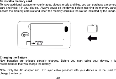  40  To install a memory card To have additional storage for your images, videos, music and files, you can purchase a memory card and install it in your device. (Always power off the device before inserting the memory card) Locate the memory card slot and Insert the memory card into the slot as indicated by the image.      Charging the Battery New  batteries  are  shipped  partially  charged.  Before  you  start  using  your  device,  it  is recommended that you charge the battery.    Note: Only  the AC  adapter  and  USB  sync cable  provided  with  your device must  be used  to charge the device. 
