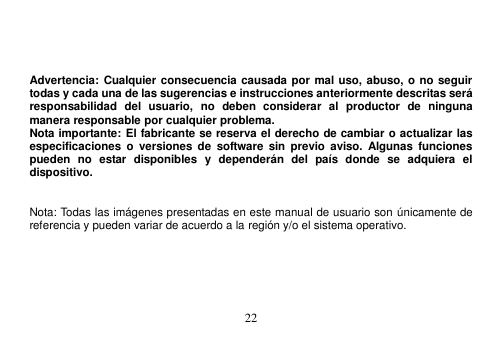  22      Advertencia: Cualquier consecuencia causada por mal uso, abuso, o no seguir todas y cada una de las sugerencias e instrucciones anteriormente descritas será responsabilidad  del  usuario,  no  deben  considerar  al  productor  de  ninguna manera responsable por cualquier problema. Nota importante: El fabricante se reserva el derecho de cambiar o actualizar las especificaciones  o  versiones  de  software  sin previo aviso.  Algunas  funciones pueden  no  estar  disponibles  y  dependerán  del  país  donde  se  adquiera  el dispositivo.     Nota: Todas las imágenes presentadas en este manual de usuario son únicamente de referencia y pueden variar de acuerdo a la región y/o el sistema operativo. 