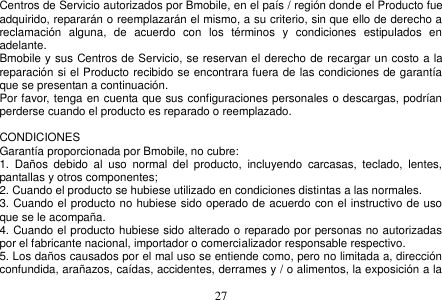  27  Centros de Servicio autorizados por Bmobile, en el país / región donde el Producto fue adquirido, repararán o reemplazarán el mismo, a su criterio, sin que ello de derecho a reclamación  alguna,  de  acuerdo  con  los  términos  y  condiciones  estipulados  en adelante. Bmobile y sus Centros de Servicio, se reservan el derecho de recargar un costo a la reparación si el Producto recibido se encontrara fuera de las condiciones de garantía que se presentan a continuación. Por favor, tenga en cuenta que sus configuraciones personales o descargas, podrían perderse cuando el producto es reparado o reemplazado.  CONDICIONES Garantía proporcionada por Bmobile, no cubre: 1.  Daños  debido  al  uso  normal  del  producto,  incluyendo  carcasas,  teclado,  lentes, pantallas y otros componentes; 2. Cuando el producto se hubiese utilizado en condiciones distintas a las normales.   3. Cuando el producto no hubiese sido operado de acuerdo con el instructivo de uso que se le acompaña. 4. Cuando el producto hubiese sido alterado o reparado por personas no autorizadas por el fabricante nacional, importador o comercializador responsable respectivo. 5. Los daños causados por el mal uso se entiende como, pero no limitada a, dirección confundida, arañazos, caídas, accidentes, derrames y / o alimentos, la exposición a la 