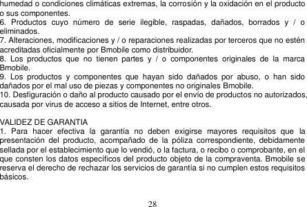  28  humedad o condiciones climáticas extremas, la corrosión y la oxidación en el producto o sus componentes. 6.  Productos  cuyo  número  de  serie  ilegible,  raspadas,  dañados,  borrados  y  /  o eliminados. 7. Alteraciones, modificaciones y / o reparaciones realizadas por terceros que no estén acreditadas oficialmente por Bmobile como distribuidor. 8.  Los  productos  que  no  tienen  partes  y  /  o  componentes  originales  de  la  marca Bmobile. 9.  Los  productos  y  componentes  que  hayan  sido  dañados  por  abuso,  o  han  sido dañados por el mal uso de piezas y componentes no originales Bmobile. 10. Desfiguración o daño al producto causado por el envío de productos no autorizados, causada por virus de acceso a sitios de Internet, entre otros.  VALIDEZ DE GARANTIA 1.  Para  hacer  efectiva  la  garantía  no  deben  exigirse  mayores  requisitos  que  la presentación  del  producto,  acompañado  de  la  póliza  correspondiente,  debidamente sellada por el establecimiento que lo vendió, o la factura, o recibo o comprobante, en el que consten los datos específicos del producto objeto de la compraventa. Bmobile se reserva el derecho de rechazar los servicios de garantía si no cumplen estos requisitos básicos. 