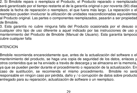  29  2. Si Bmobile  repara o  reemplaza el Producto, el  Producto  reparado o  reemplazado será garantizado por el tiempo restante al de la garantía original o por noventa (90) días desde la fecha de reparación o reemplazo, el que fuera más largo. La reparación o el reemplazo pueden involucrar la utilización de unidades reacondicionadas equivalentes al Producto original. Las partes o componentes reemplazados, pasarán a ser propiedad de Bmobile. 3.  Esta  garantía  no  cubre  ninguna  falla  del  Producto  ocasionada  por  el  desuso  o cualquier  otro tipo  de uso diferente a aquel  indicado por  las  instrucciones de  uso  y mantenimiento del Producto de Bmobile (Manual de Usuario). Esta garantía tampoco cubre cualquier falla      ATENCION    Bmobile recomienda encarecidamente que, antes de la actualización del software o el mantenimiento del producto, se haga una copia de seguridad de los datos, enlaces y otros contenidos que se ha enviado a través de descarga y se almacena en la memoria, ya que se pueden perder durante el procedimiento o reparación de la actualización. En caso  de  sustitución,  se  recomienda  el  mismo  procedimiento.    Bmobile  no  será responsable en ningún caso por pérdida, daño y / o corrupción de datos sobre producto entregado para su reparación, actualización de software o un reemplazo.   