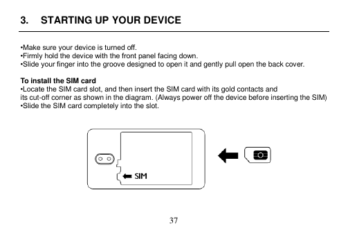  37  3.  STARTING UP YOUR DEVICE  •Make sure your device is turned off. •Firmly hold the device with the front panel facing down. •Slide your finger into the groove designed to open it and gently pull open the back cover.  To install the SIM card •Locate the SIM card slot, and then insert the SIM card with its gold contacts and its cut-off corner as shown in the diagram. (Always power off the device before inserting the SIM) •Slide the SIM card completely into the slot.             