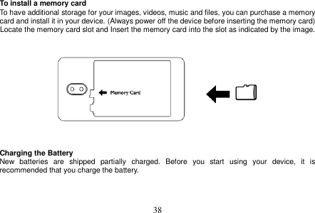  38  To install a memory card To have additional storage for your images, videos, music and files, you can purchase a memory card and install it in your device. (Always power off the device before inserting the memory card) Locate the memory card slot and Insert the memory card into the slot as indicated by the image.      Charging the Battery New  batteries  are  shipped  partially  charged.  Before  you  start  using  your  device,  it  is recommended that you charge the battery.      