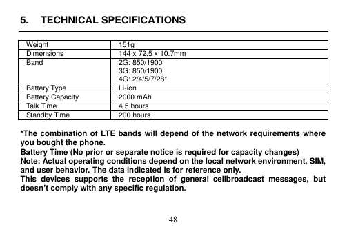  48  5.  TECHNICAL SPECIFICATIONS  Weight 151g Dimensions 144 x 72.5 x 10.7mm   Band 2G: 850/1900 3G: 850/1900 4G: 2/4/5/7/28* Battery Type Li-ion Battery Capacity 2000 mAh Talk Time 4.5 hours Standby Time 200 hours    *The combination of LTE bands will depend of the network requirements where you bought the phone.   Battery Time (No prior or separate notice is required for capacity changes) Note: Actual operating conditions depend on the local network environment, SIM, and user behavior. The data indicated is for reference only.   This  devices  supports  the  reception  of  general  cellbroadcast  messages,  but doesn’t comply with any specific regulation.   