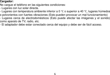  6  Cargador: No cargue el teléfono en las siguientes condiciones: - Lugares con luz solar directa. - Lugares con temperatura ambiente inferior a 0 ℃ o superior a 40 ℃, lugares húmedos o polvorientos con fuertes vibraciones (Esto pueden provocar un mal funcionamiento) - Lugares cerca de electrodomésticos (Esto puede afectar las imágenes y el sonido) como aparato de TV, radio, etc. - El adaptador debe estar conectado cerca del equipo y debe ser de fácil acceso.   