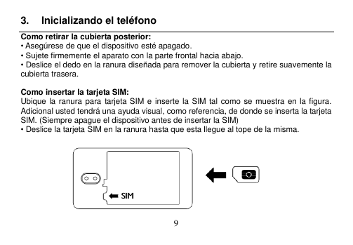  9  3.  Inicializando el teléfono Como retirar la cubierta posterior: • Asegúrese de que el dispositivo esté apagado. • Sujete firmemente el aparato con la parte frontal hacia abajo. • Deslice el dedo en la ranura diseñada para remover la cubierta y retire suavemente la cubierta trasera.  Como insertar la tarjeta SIM: Ubique la ranura para  tarjeta SIM e inserte la  SIM  tal como se muestra en la figura.   Adicional usted tendrá una ayuda visual, como referencia, de donde se inserta la tarjeta SIM. (Siempre apague el dispositivo antes de insertar la SIM) • Deslice la tarjeta SIM en la ranura hasta que esta llegue al tope de la misma.        