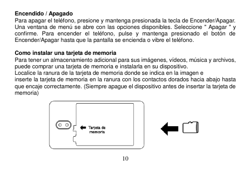  10  Encendido / Apagado Para apagar el teléfono, presione y mantenga presionada la tecla de Encender/Apagar. Una ventana de menú se abre con las opciones disponibles. Seleccione &quot; Apagar &quot; y confirme.  Para  encender  el  teléfono,  pulse  y  mantenga  presionado  el  botón  de Encender/Apagar hasta que la pantalla se encienda o vibre el teléfono.  Como instalar una tarjeta de memoria Para tener un almacenamiento adicional para sus imágenes, vídeos, música y archivos, puede comprar una tarjeta de memoria e instalarla en su dispositivo. Localice la ranura de la tarjeta de memoria donde se indica en la imagen e inserte la tarjeta de memoria en la ranura con los contactos dorados hacia abajo hasta que encaje correctamente. (Siempre apague el dispositivo antes de insertar la tarjeta de memoria)        