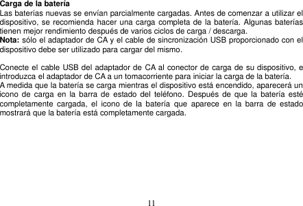  11  Carga de la batería Las baterías nuevas se envían parcialmente cargadas. Antes de comenzar a utilizar el dispositivo, se recomienda hacer una carga completa de la batería. Algunas baterías tienen mejor rendimiento después de varios ciclos de carga / descarga. Nota: sólo el adaptador de CA y el cable de sincronización USB proporcionado con el dispositivo debe ser utilizado para cargar del mismo.  Conecte el cable USB del adaptador de CA al conector de carga de su dispositivo, e introduzca el adaptador de CA a un tomacorriente para iniciar la carga de la batería. A medida que la batería se carga mientras el dispositivo está encendido, aparecerá un icono de carga en  la  barra de  estado del  teléfono.  Después  de que la  batería  esté completamente  cargada,  el  icono  de  la  batería  que  aparece  en  la  barra  de  estado mostrará que la batería está completamente cargada.    