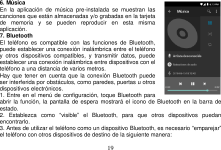  19  6. Música En  la  aplicación  de  música  pre-instalada  se  muestran  las canciones que están almacenadas y/o grabadas en la tarjeta de  memoria  y  se  pueden  reproducir  en  esta  misma aplicación. 7. Bluetooth El  teléfono  es  compatible  con  las  funciones  de  Bluetooth, puede establecer una conexión inalámbrica entre el teléfono     y  otros  dispositivos  compatibles,  y  transmitir  datos,  puede establecer una conexión inalámbrica entre dispositivos con el teléfono a una distancia de varios metros.   Hay  que tener  en cuenta que la  conexión  Bluetooth puede ser interferida por obstáculos, como paredes, puertas u otros dispositivos electrónicos. 1. Entre en el menú de configuración, toque Bluetooth para abrir la función,  la pantalla de espera  mostrará el  icono de Bluetooth en  la barra de estado. 2.  Establezca  como  “visible”  el  Bluetooth,  para  que  otros  dispositivos  puedan encontrarlo. 3. Antes de utilizar el teléfono como un dispositivo Bluetooth, es necesario “emparejar” el teléfono con otros dispositivos de destino de la siguiente manera: 