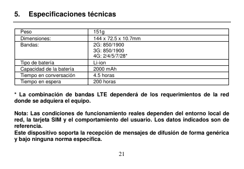  21  5.  Especificaciones técnicas  Peso 151g Dimensiones: 144 x 72.5 x 10.7mm   Bandas: 2G: 850/1900 3G: 850/1900 4G: 2/4/5/7/28* Tipo de batería Li-ion Capacidad de la batería 2000 mAh Tiempo en conversación 4.5 horas Tiempo en espera 200 horas  *  La  combinación  de  bandas  LTE  dependerá  de  los  requerimientos  de  la  red donde se adquiera el equipo.  Nota: Las condiciones de funcionamiento reales dependen del entorno local de red, la tarjeta SIM y el comportamiento del usuario. Los datos indicados son de referencia.   Este dispositivo soporta la recepción de mensajes de difusión de forma genérica y bajo ninguna norma específica.  