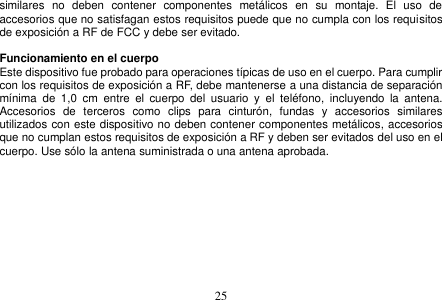  25  similares  no  deben  contener  componentes  metálicos  en  su  montaje.  El  uso  de accesorios que no satisfagan estos requisitos puede que no cumpla con los requisitos de exposición a RF de FCC y debe ser evitado.  Funcionamiento en el cuerpo Este dispositivo fue probado para operaciones típicas de uso en el cuerpo. Para cumplir con los requisitos de exposición a RF, debe mantenerse a una distancia de separación mínima  de  1,0  cm  entre  el  cuerpo  del  usuario  y  el  teléfono,  incluyendo  la  antena. Accesorios  de  terceros  como  clips  para  cinturón,  fundas  y  accesorios  similares utilizados con este dispositivo no deben contener componentes metálicos, accesorios que no cumplan estos requisitos de exposición a RF y deben ser evitados del uso en el cuerpo. Use sólo la antena suministrada o una antena aprobada.           