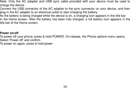  39  Note: Only  the AC  adapter  and  USB sync cable  provided  with  your device must  be  used  to charge the device. Connect the USB connector of the AC adapter to the sync connector on your device, and then plug in the AC adapter to an electrical outlet to start charging the battery. As the battery is being charged while the device is on, a charging icon appears in the title bar In the Home screen. After the battery has been fully charged, a full battery icon appears in the title bar of the Home screen.   Power on/off To power off your phone, press &amp; hold POWER. On release, the Phone options menu opens. Select ‘Power off’ and confirm. To power on again, press &amp; hold power     