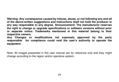  49      Warning: Any consequence caused by misuse, abuse, or not following any and all of the above-written suggestions and instructions shall not hold the producer in any way responsible to any degree. Announcement: The manufacturer reserves the right to change or upgrade specifications or software versions without prior or  separate  notice.  Trademarks  mentioned  in  this  material  belong  to  their respective owners. Any    Changes    or    modifications    not    expressly    approved    by    the    party   responsible    for  compliance  could  void  the  user&apos;s  authority  to  operate  the equipment.   Note: All images presented in this user manual are for reference only and they might change according to the region and/or operative system.  