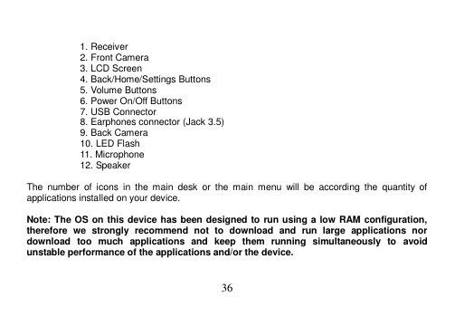  36    1. Receiver 2. Front Camera 3. LCD Screen 4. Back/Home/Settings Buttons 5. Volume Buttons 6. Power On/Off Buttons 7. USB Connector   8. Earphones connector (Jack 3.5) 9. Back Camera 10. LED Flash 11. Microphone 12. Speaker  The  number  of  icons  in  the  main  desk  or  the  main  menu  will  be  according  the  quantity  of applications installed on your device.  Note: The OS on this device has been designed to run using a low RAM configuration, therefore  we  strongly  recommend  not  to  download  and  run  large  applications  nor download  too  much  applications  and  keep  them  running  simultaneously  to  avoid unstable performance of the applications and/or the device. 