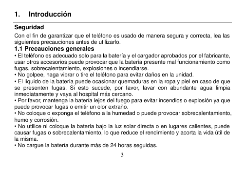  3  1.  Introducción Seguridad Con el fin de garantizar que el teléfono es usado de manera segura y correcta, lea las siguientes precauciones antes de utilizarlo. 1.1 Precauciones generales • El teléfono es adecuado solo para la batería y el cargador aprobados por el fabricante, usar otros accesorios puede provocar que la batería presente mal funcionamiento como fugas, sobrecalentamiento, explosiones o incendiarse. • No golpee, haga vibrar o tire el teléfono para evitar daños en la unidad. • El líquido de la batería puede ocasionar quemaduras en la ropa y piel en caso de que se  presenten  fugas.  Si  esto  sucede,  por  favor,  lavar  con  abundante  agua  limpia inmediatamente y vaya al hospital más cercano. • Por favor, mantenga la batería lejos del fuego para evitar incendios o explosión ya que puede provocar fugas o emitir un olor extraño. • No coloque o exponga el teléfono a la humedad o puede provocar sobrecalentamiento, humo y corrosión. • No utilice ni coloque la batería bajo la luz solar directa o en lugares calientes, puede causar fugas o sobrecalentamiento, lo que reduce el rendimiento y acorta la vida útil de la misma. • No cargue la batería durante más de 24 horas seguidas. 