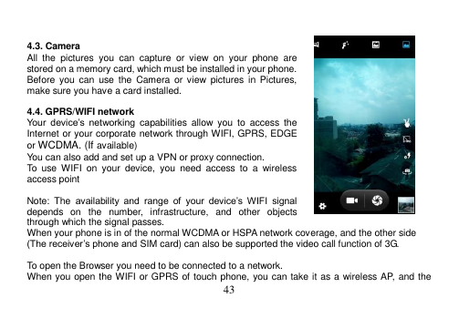  43    4.3. Camera All  the  pictures  you  can  capture  or  view  on  your  phone  are stored on a memory card, which must be installed in your phone. Before  you can  use  the  Camera  or view  pictures  in  Pictures, make sure you have a card installed.    4.4. GPRS/WIFI network Your  device’s  networking  capabilities  allow  you  to  access  the Internet or your corporate network through WIFI, GPRS, EDGE or WCDMA. (If available) You can also add and set up a VPN or proxy connection. To  use  WIFI  on  your  device,  you  need  access  to  a  wireless access point  Note:  The  availability  and  range  of  your  device’s  WIFI  signal depends  on  the  number,  infrastructure,  and  other  objects through which the signal passes. When your phone is in of the normal WCDMA or HSPA network coverage, and the other side (The receiver’s phone and SIM card) can also be supported the video call function of 3G.  To open the Browser you need to be connected to a network. When you open the WIFI or GPRS of touch phone, you can take it as a wireless AP, and the 