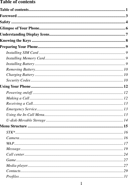 1   Table of contents Table of contents..............................................................................................1 Foreword.........................................................................................................3 Safety...............................................................................................................4 Glimpse of Your Phone....................................................................................6 Understanding Display Icons..........................................................................7 Knowing the Keys...........................................................................................8 Preparing Your Phone.....................................................................................9 Installing SIM Card....................................................................................9 Installing Memory Card..............................................................................9 Installing Battery........................................................................................9 Removing Battery......................................................................................10 Charging Battery......................................................................................10 Security Codes..........................................................................................10 Using Your Phone..........................................................................................12 Powering on/off........................................................................................12 Making a Call...........................................................................................12 Receiving a Call........................................................................................13 Emergency Service....................................................................................13 Using the In-Call Menu.............................................................................13 U-disk-Movable Storage...........................................................................14 Menu Structure.............................................................................................15 STK*.........................................................................................................16 Camera.....................................................................................................16 WAP..........................................................................................................17 Message....................................................................................................19 Call center................................................................................................24 Game........................................................................................................27 Media player.............................................................................................27 Contacts....................................................................................................29 Profiles.....................................................................................................31 