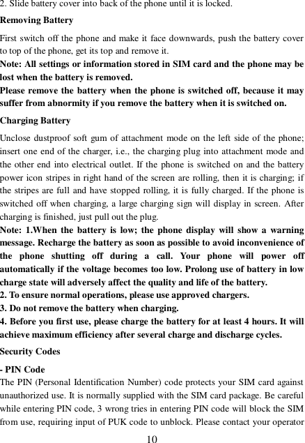  10 2. Slide battery cover into back of the phone until it is locked.                    Removing Battery First switch off the phone and make it face downwards, push the battery cover to top of the phone, get its top and remove it. Note: All settings or information stored in SIM card and the phone may be lost when the battery is removed. Please remove the battery when the phone is switched off, because it may suffer from abnormity if you remove the battery when it is switched on. Charging Battery Unclose dustproof soft gum of attachment mode on the left side of the phone; insert one end of the charger, i.e., the charging plug into attachment mode and the other end into electrical outlet. If the phone is switched on and the battery power icon stripes in right hand of the screen are rolling, then it is charging; if the stripes are full and have stopped rolling, it is fully charged. If the phone is switched off when charging, a large charging sign will display in screen. After charging is finished, just pull out the plug. Note: 1.When the battery is low; the phone display will show a warning message. Recharge the battery as soon as possible to avoid inconvenience of the phone shutting off during a call. Your phone will power off automatically if the voltage becomes too low. Prolong use of battery in low charge state will adversely affect the quality and life of the battery. 2. To ensure normal operations, please use approved chargers. 3. Do not remove the battery when charging. 4. Before you first use, please charge the battery for at least 4 hours. It will achieve maximum efficiency after several charge and discharge cycles. Security Codes - PIN Code The PIN (Personal Identification Number) code protects your SIM card against unauthorized use. It is normally supplied with the SIM card package. Be careful while entering PIN code, 3 wrong tries in entering PIN code will block the SIM from use, requiring input of PUK code to unblock. Please contact your operator 