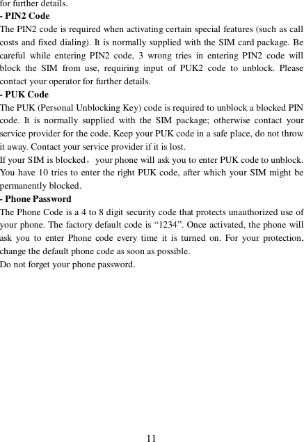  11 for further details. - PIN2 Code The PIN2 code is required when activating certain special features (such as call costs and fixed dialing). It is normally supplied with the SIM card package. Be careful while entering PIN2 code, 3 wrong tries in entering PIN2 code will block the SIM from use, requiring input of PUK2 code to unblock. Please contact your operator for further details. - PUK Code The PUK (Personal Unblocking Key) code is required to unblock a blocked PIN code. It is normally supplied with the SIM package; otherwise contact your service provider for the code. Keep your PUK code in a safe place, do not throw it away. Contact your service provider if it is lost. If your SIM is blocked，your phone will ask you to enter PUK code to unblock. You have 10 tries to enter the right PUK code, after which your SIM might be permanently blocked. - Phone Password The Phone Code is a 4 to 8 digit security code that protects unauthorized use of your phone. The factory default code is “1234”. Once activated, the phone will ask you to enter Phone code every time it is turned on. For your protection, change the default phone code as soon as possible.  Do not forget your phone password.            