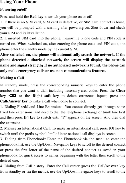  12 Using Your Phone Powering on/off Press and hold the Red key to switch your phone on or off.  1. If there is no SIM card, SIM card is defective, or SIM card contact is loose, you will be prompted with a warning after powering on, Shut down and check your SIM and its installation.  2. If inserted SIM card into the phone, meanwhile phone code and PIN code is turned on. When switched on, after entering the phone code and PIN code, the phone enter the standby mode by the current SIM. After switched on, the phone will automatically search the network. If the phone detected authorized network, the screen will display the network name and signal strength；If no authorized network is found，the phone can only make emergency calls or use non-communications features. Making a Call In standby mode, press the corresponding numeric keys to enter the phone number that you want to dial, including necessary area codes. Press the Clear key   or the Right soft key  to delete erroneous inputs; press the Call/Answer key to make a call when done to connect. 1. Dialing Fixed/Land Line Extensions: You cannot directly get through some fixed line extensions, and need to dial the telephone exchange or trunk line first and then press [P] key to switch until “P” appears on the screen. And then dial the extension.  2. Making an International Call: To make an international call, press [O] key to switch until the prefix symbol &quot;＋&quot; of inter-national call displays in screen. 3. Dialing from Phonebook: Enter the Phonebook via the menu to enter the phonebook list, use the Up/Down Navigator keys to scroll to the desired contact, or press the first letter of the name of the desired contact as saved in your phonebook for quick access to names beginning with the letter then scroll to the desired one. 4. Dialing from Call history: Enter the Call center (press the Call/Answer key from standby or via the menu), use the Up/Down navigator keys to scroll to the 