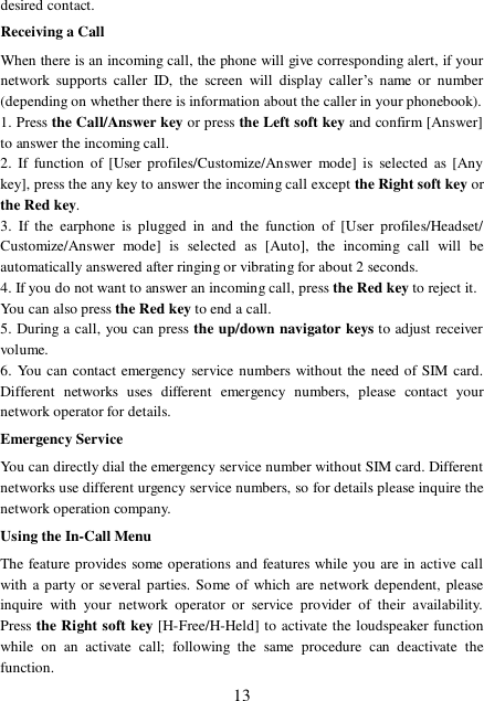  13 desired contact. Receiving a Call When there is an incoming call, the phone will give corresponding alert, if your network supports caller ID, the screen will display caller’s name or number (depending on whether there is information about the caller in your phonebook). 1. Press the Call/Answer key or press the Left soft key and confirm [Answer] to answer the incoming call.  2. If function of [User profiles/Customize/Answer mode] is selected as [Any key], press the any key to answer the incoming call except the Right soft key or the Red key. 3. If the earphone is plugged in and the function of [User profiles/Headset/ Customize/Answer mode] is selected as [Auto], the incoming call will be automatically answered after ringing or vibrating for about 2 seconds.  4. If you do not want to answer an incoming call, press the Red key to reject it.  You can also press the Red key to end a call.  5. During a call, you can press the up/down navigator keys to adjust receiver volume. 6. You can contact emergency service numbers without the need of SIM card. Different networks uses different emergency numbers, please contact your network operator for details. Emergency Service You can directly dial the emergency service number without SIM card. Different networks use different urgency service numbers, so for details please inquire the network operation company. Using the In-Call Menu The feature provides some operations and features while you are in active call with a party or several parties. Some of which are network dependent, please inquire with your network operator or service provider of their availability. Press the Right soft key [H-Free/H-Held] to activate the loudspeaker function while on an activate call; following the same procedure can deactivate the function. 