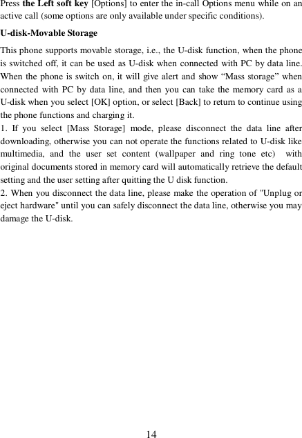  14 Press the Left soft key [Options] to enter the in-call Options menu while on an active call (some options are only available under specific conditions). U-disk-Movable Storage This phone supports movable storage, i.e., the U-disk function, when the phone is switched off, it can be used as U-disk when connected with PC by data line. When the phone is switch on, it will give alert and show “Mass storage” when connected with PC by data line, and then you can take the memory card as a U-disk when you select [OK] option, or select [Back] to return to continue using the phone functions and charging it. 1. If you select [Mass Storage] mode, please disconnect the data line after downloading, otherwise you can not operate the functions related to U-disk like multimedia, and the user set content (wallpaper and ring tone etc)  with original documents stored in memory card will automatically retrieve the default setting and the user setting after quitting the U disk function. 2. When you disconnect the data line, please make the operation of &quot;Unplug or eject hardware&quot; until you can safely disconnect the data line, otherwise you may damage the U-disk.         