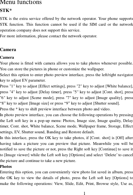 1   Menu functions STK* STK is the extra service offered by the network operator. Your phone supports STK function. This function cannot be used if the SIM card or the network operation company does not support this service. For more information, please contact the network operator.  Camera Camera Your phone is fitted with camera allows you to take photos whenever possible. You can store the pictures in phone or customize the wallpaper. Select this option to enter photo preview interface, press the left/right navigator key to adjust EV parameter.  Press &quot;1&quot; key to adjust [Effect settings], press &quot;2&quot; key to adjust [White balance], press &quot;4&quot; key to adjust [Delay timer], press &quot;5&quot; key to adjust [Cont. shot], press &quot;6&quot; key to adjust [Scene mode], press &quot;7&quot; key to adjust [Image quality], press “8” key to adjust [Image size] or press “9” key to adjust [Shutter sound].  Press the * key to shift preview interface between photo and video. In photo preview interface, you can choose the following operations by pressing the Left soft key in a pop-up menu: Photos, Image size, Image quality, Delay timer, Cont. shot, White balance, Scene mode, Wallpaper frame, Storage, Effect settings, EV, Shutter sound, Banding and Restore default. In this interface, press the OK key to take photos, if [Cont. shot] is [Off] after having taken a picture you can preview that picture. Meanwhile you will be notified to save the picture or not, press the Right soft key [Continue] to save it to [Image viewer] while the Left soft key [Options] and select ‘Delete’ to cancel the picture and continue to take a new picture.  Photos Entering this option, you can conveniently view photo list saved in album, press the OK key to view the details of photo, press the Left soft key [Options] to make the following operations: View, Slide, Edit, Print, Browse style, Use as, 