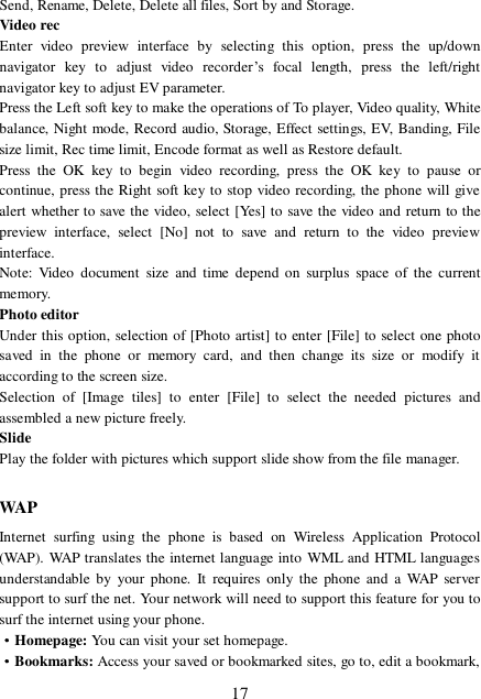  17 Send, Rename, Delete, Delete all files, Sort by and Storage. Video rec Enter video preview interface by selecting this option, press the up/down navigator key to adjust video recorder’s focal length, press the left/right navigator key to adjust EV parameter.  Press the Left soft key to make the operations of To player, Video quality, White balance, Night mode, Record audio, Storage, Effect settings, EV, Banding, File size limit, Rec time limit, Encode format as well as Restore default. Press the OK key to begin video recording, press the OK key to pause or continue, press the Right soft key to stop video recording, the phone will give alert whether to save the video, select [Yes] to save the video and return to the preview interface, select [No] not to save and return to the video preview interface. Note: Video document size and time depend on surplus space of the current memory. Photo editor Under this option, selection of [Photo artist] to enter [File] to select one photo saved in the phone or memory card, and then change its size or modify it according to the screen size.  Selection of [Image tiles] to enter [File] to select the needed pictures and assembled a new picture freely. Slide Play the folder with pictures which support slide show from the file manager.  WAP Internet surfing using the phone is based on Wireless Application Protocol (WAP). WAP translates the internet language into WML and HTML languages understandable by your phone. It requires only the phone and a WAP server support to surf the net. Your network will need to support this feature for you to surf the internet using your phone. ·Homepage: You can visit your set homepage.  ·Bookmarks: Access your saved or bookmarked sites, go to, edit a bookmark, 