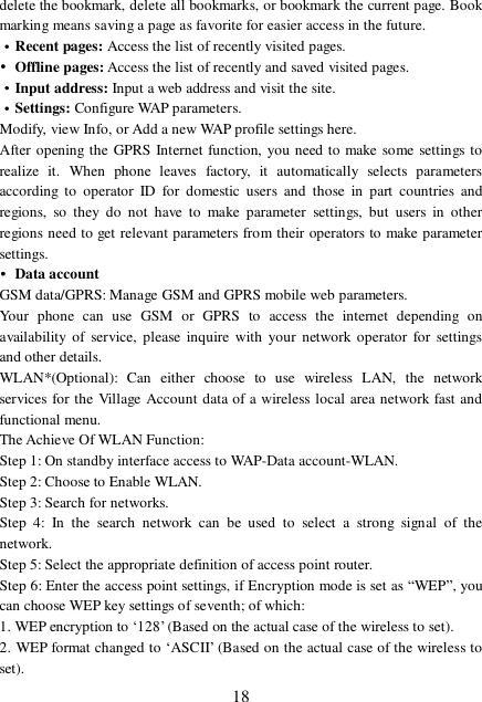  18 delete the bookmark, delete all bookmarks, or bookmark the current page. Book marking means saving a page as favorite for easier access in the future. ·Recent pages: Access the list of recently visited pages. • Offline pages: Access the list of recently and saved visited pages. ·Input address: Input a web address and visit the site. ·Settings: Configure WAP parameters. Modify, view Info, or Add a new WAP profile settings here. After opening the GPRS Internet function, you need to make some settings to realize it. When phone leaves factory, it automatically selects parameters according to operator ID for domestic users and those in part countries and regions, so they do not have to make parameter settings, but users in other regions need to get relevant parameters from their operators to make parameter settings. • Data account GSM data/GPRS: Manage GSM and GPRS mobile web parameters.  Your phone can use GSM or GPRS to access the internet depending on availability of service, please inquire with your network operator for settings and other details.  WLAN*(Optional): Can either choose to use wireless LAN, the network services for the Village Account data of a wireless local area network fast and functional menu. The Achieve Of WLAN Function: Step 1: On standby interface access to WAP-Data account-WLAN. Step 2: Choose to Enable WLAN. Step 3: Search for networks. Step 4: In the search network can be used to select a strong signal of the network. Step 5: Select the appropriate definition of access point router. Step 6: Enter the access point settings, if Encryption mode is set as “WEP”, you can choose WEP key settings of seventh; of which:  1. WEP encryption to ‘128’ (Based on the actual case of the wireless to set). 2. WEP format changed to ‘ASCII’ (Based on the actual case of the wireless to set). 
