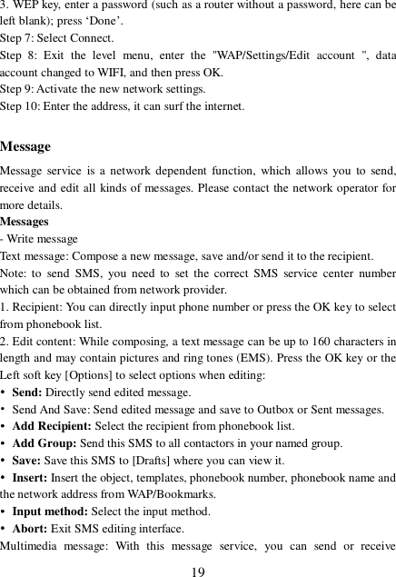  19 3. WEP key, enter a password (such as a router without a password, here can be left blank); press ‘Done’.  Step 7: Select Connect. Step 8: Exit the level menu, enter the &quot;WAP/Settings/Edit account &quot;, data account changed to WIFI, and then press OK. Step 9: Activate the new network settings. Step 10: Enter the address, it can surf the internet.  Message Message service is a network dependent function, which allows you to send, receive and edit all kinds of messages. Please contact the network operator for more details. Messages - Write message Text message: Compose a new message, save and/or send it to the recipient. Note: to send SMS, you need to set the correct SMS service center number which can be obtained from network provider. 1. Recipient: You can directly input phone number or press the OK key to select from phonebook list. 2. Edit content: While composing, a text message can be up to 160 characters in length and may contain pictures and ring tones (EMS). Press the OK key or the Left soft key [Options] to select options when editing: • Send: Directly send edited message. • Send And Save: Send edited message and save to Outbox or Sent messages.  • Add Recipient: Select the recipient from phonebook list. • Add Group: Send this SMS to all contactors in your named group. • Save: Save this SMS to [Drafts] where you can view it. • Insert: Insert the object, templates, phonebook number, phonebook name and the network address from WAP/Bookmarks. • Input method: Select the input method. • Abort: Exit SMS editing interface. Multimedia message: With this message service, you can send or receive 