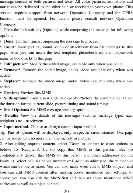  20 message content of both pictures and texts. All color pictures, animations and music can be delivered to the other side or received to your own phone. This service requires support from network Operation Company and the GPRS function must be opened. For details please consult network Operation Company.  1. Press the Left soft key [Options] while composing the message for following options: • Done: Confirm finish composing the message to proceed. • Insert: Insert picture, sound, video or attachment from file manager to this page. Also you can insert the text template, phonebook number, phonebook name or bookmarks to this page. • Edit picture*: Modify the added image, available only when was added. • Remove*: Remove the added image, audio, video available only when was added. • Replace*: Replace the added image, audio, video available only when was added. • Preview: Preview this MMS. • Slide options: Insert a new slide or page after/before the current slide. Or set the duration for the current slide, picture timing and sound timing. • Send Options: Set MMS message sending options. • Details:  View the details of the messages such as message type, size, recipient’s no., attachment. • Input method: Choose or change current input method. Tip: Part of options will be displayed only in specific circumstances. One page can be added with no more than one melody or picture. 2. After editing required content, select  ‘Done’ to confirm to enter options as below: To (Recipient), Cc (to copy this MMS to this person), Bcc (to confidentially deliver this MMS to this person and other addressees do not know it), select cellular phone number or E-Mail as addressee, the number of which can be one or more; You can also make word edit to MMS subject, and you can edit MMS content after making above mentioned edit settings, of course you can also edit the MMS first and then set above mentioned MMS addressee as well as subject content.  