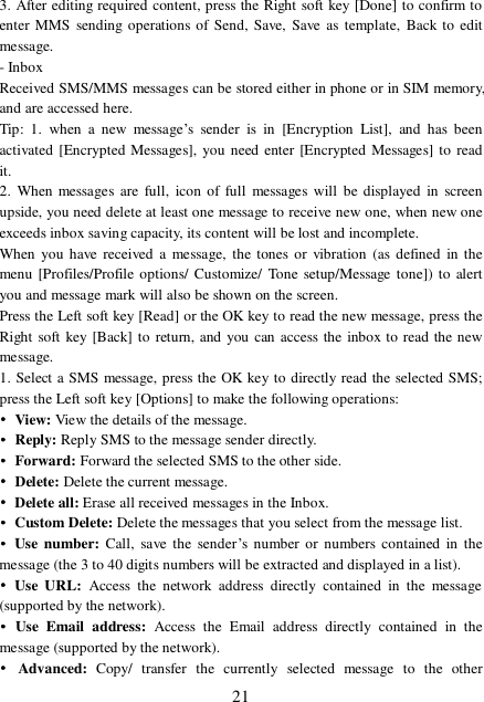  21 3. After editing required content, press the Right soft key [Done] to confirm to enter MMS sending operations of Send, Save, Save as template, Back to edit message. - Inbox Received SMS/MMS messages can be stored either in phone or in SIM memory, and are accessed here. Tip: 1. when a new message’s sender is in [Encryption List], and has been activated [Encrypted Messages], you need enter [Encrypted Messages] to read it. 2. When messages are full, icon of full messages will be displayed in screen upside, you need delete at least one message to receive new one, when new one exceeds inbox saving capacity, its content will be lost and incomplete. When you have received a message, the tones or vibration (as defined in the menu [Profiles/Profile options/ Customize/ Tone setup/Message tone]) to alert you and message mark will also be shown on the screen. Press the Left soft key [Read] or the OK key to read the new message, press the Right soft key [Back] to return, and you can access the inbox to read the new message. 1. Select a SMS message, press the OK key to directly read the selected SMS; press the Left soft key [Options] to make the following operations: • View: View the details of the message. • Reply: Reply SMS to the message sender directly.  • Forward: Forward the selected SMS to the other side. • Delete: Delete the current message. • Delete all: Erase all received messages in the Inbox. • Custom Delete: Delete the messages that you select from the message list.  • Use number: Call, save the sender’s number or numbers contained in the message (the 3 to 40 digits numbers will be extracted and displayed in a list). • Use URL:  Access the network address directly contained in the message (supported by the network). • Use Email address:  Access the Email address directly contained in the message (supported by the network). • Advanced:  Copy/ transfer the currently selected message to the other 