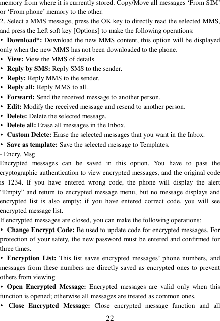  22 memory from where it is currently stored. Copy/Move all messages ‘From SIM’ or ‘From phone’ memory to the other. 2. Select a MMS message, press the OK key to directly read the selected MMS, and press the Left soft key [Options] to make the following operations: • Download*: Download the new MMS content, this option will be displayed only when the new MMS has not been downloaded to the phone. • View: View the MMS of details. • Reply by SMS: Reply SMS to the sender. • Reply: Reply MMS to the sender. • Reply all: Reply MMS to all. • Forward: Send the received message to another person. • Edit: Modify the received message and resend to another person. • Delete: Delete the selected message. • Delete all: Erase all messages in the Inbox. • Custom Delete: Erase the selected messages that you want in the Inbox. • Save as template: Save the selected message to Templates. - Encry. Msg Encrypted messages can be saved in this option. You have to pass the cryptographic authentication to view encrypted messages, and the original code is 1234. If you have entered wrong code, the phone will display the alert “Empty” and return to encrypted message menu, but no message displays and encrypted list is also empty; if you have entered correct code, you will see encrypted message list. If encrypted messages are closed, you can make the following operations: • Change Encrypt Code: Be used to update code for encrypted messages. For protection of your safety, the new password must be entered and confirmed for three times.  • Encryption List: This list saves encrypted messages’ phone numbers, and messages from these numbers are directly saved as encrypted ones to prevent others from viewing.  • Open Encrypted Message: Encrypted messages are valid only when this function is opened; otherwise all messages are treated as common ones. • Close Encrypted Message:  Close encrypted message function and all 