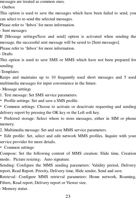  23 messages are treated as common ones. - Outbox This option is used to save the messages which have been failed to send, you can select to re-send the selected messages. Please refer to ‘Inbox’ for more information. - Sent messages If [Message settings/Save and send] option is activated when sending the message, the successful sent message will be saved to [Sent messages]. Please refer to ‘Inbox’ for more information. - Drafts This option is used to save SMS or MMS which have not been prepared for sending.  -Templates Keeps and maintains up to 10 frequently used short messages and 5 used multimedia messages for input convenience in the future. - Message settings 1. Text message: Set SMS service parameters. • Profile settings: Set and save a SMS profile. • Common settings: Choose to activate or deactivate requesting and sending delivery report by pressing the OK key or the Left soft key. • Preferred storage: Select where to store messages, either in SIM or phone memory. 2. Multimedia message: Set and save MMS service parameters. • Edit profile: Set, select and edit network MMS profiles. Inquire with your service provider for more details. • Common settings:  Compose: Set the following content of MMS creation: Slide time, Creation mode，Picture resizing，Auto signature. Sending: Configure the MMS sending parameters: Validity period, Delivery report, Read Report, Priority, Delivery time, Hide sender, Send and save.  Retrieval: Configure MMS retrieval parameters: Home network, Roaming, Filters, Read report, Delivery report or Viewer size. - Memory status 