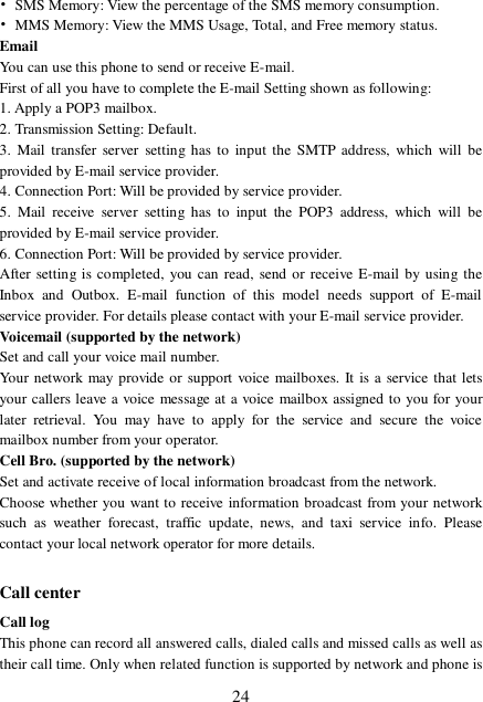  24 • SMS Memory: View the percentage of the SMS memory consumption. • MMS Memory: View the MMS Usage, Total, and Free memory status. Email You can use this phone to send or receive E-mail. First of all you have to complete the E-mail Setting shown as following: 1. Apply a POP3 mailbox. 2. Transmission Setting: Default. 3. Mail transfer server setting has to input the SMTP address, which will be provided by E-mail service provider. 4. Connection Port: Will be provided by service provider.  5. Mail receive server setting has to input the POP3 address, which will be provided by E-mail service provider. 6. Connection Port: Will be provided by service provider.  After setting is completed, you can read, send or receive E-mail by using the Inbox and Outbox. E-mail function of this model needs support of E-mail service provider. For details please contact with your E-mail service provider. Voicemail (supported by the network) Set and call your voice mail number. Your network may provide or support voice mailboxes. It is a service that lets your callers leave a voice message at a voice mailbox assigned to you for your later retrieval. You may have to apply for the service and secure the voice mailbox number from your operator.  Cell Bro. (supported by the network) Set and activate receive of local information broadcast from the network. Choose whether you want to receive information broadcast from your network such as weather forecast, traffic update, news, and taxi service info. Please contact your local network operator for more details.  Call center Call log This phone can record all answered calls, dialed calls and missed calls as well as their call time. Only when related function is supported by network and phone is 