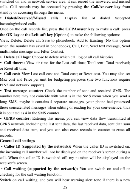  25 switched on and in network service area, it can record the answered and missed calls. Call records may be accessed by pressing the Call/Answer key  from standby or accessing through the menu.  •Dialed/Received/Missed calls:  Display list of dialed /accepted incoming/missed calls. Once on the call records list, press the Call/Answer key to make a call; press the OK key or the Left soft key [Options] to make the following options:  View, Delete, Delete all, Save to phonebook, Add to Existing (No this option when the number has saved in phonebook), Call, Edit, Send text message, Send multimedia message and Filter Contact. • Delete call logs: Choose to delete which call log or all call histories. • Call timers: View air time for the Last call time; Total sent; Total received; or Reset all time. • Call cost: View Last call cost and Total cost; or Reset cost. You may also set Max cost and Price per unit for budgeting purposes (the two functions require PIN2 and network support). • Text message counter: Check the number of sent and received SMS. The number here may not coincide with what is in the SMS menu when you send a long SMS, maybe it contains 4 separate messages, your phone had processed these concatenated messages when editing or reading for your convenience, thus it is counted as 4 in the SMS counter. • GPRS counter: Entering this menu, you can view data flow transmitted at GPRS network, including the last sent data, the last received data, sent data sum and received data sum, and you can also erase records in counter to erase all records. General call settings ·Caller ID (supported by the network): When the caller ID is switched on, the incoming call number will not be displayed on the receiver’s screen during a call. When the caller ID is switched off, my number will be displayed on the receiver’s screen. ·Call waiting (supported by the network):  You can switch on and off or checking for the call waiting function. Switch on call waiting, and you will hear warning alert tone if there is a new 