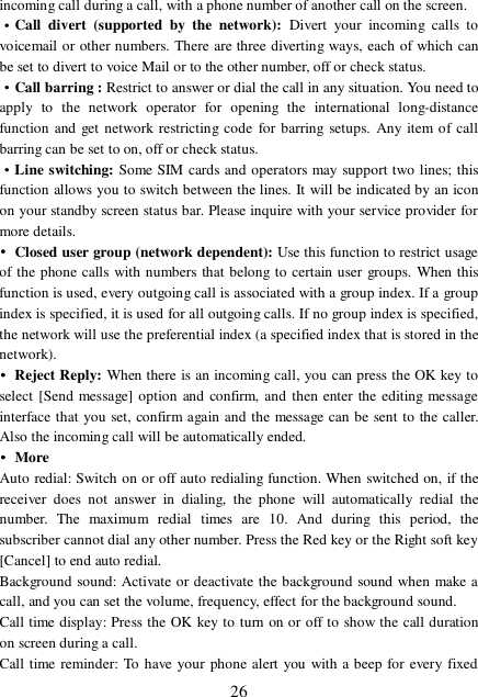  26 incoming call during a call, with a phone number of another call on the screen. ·Call divert (supported by the network):  Divert your incoming calls to voicemail or other numbers. There are three diverting ways, each of which can be set to divert to voice Mail or to the other number, off or check status. ·Call barring : Restrict to answer or dial the call in any situation. You need to apply to the network operator for opening the international long-distance function and get network restricting code for barring setups. Any item of call barring can be set to on, off or check status. ·Line switching: Some SIM cards and operators may support two lines; this function allows you to switch between the lines. It will be indicated by an icon on your standby screen status bar. Please inquire with your service provider for more details. • Closed user group (network dependent): Use this function to restrict usage of the phone calls with numbers that belong to certain user groups. When this function is used, every outgoing call is associated with a group index. If a group index is specified, it is used for all outgoing calls. If no group index is specified, the network will use the preferential index (a specified index that is stored in the network). • Reject Reply: When there is an incoming call, you can press the OK key to select [Send message] option and confirm, and then enter the editing message interface that you set, confirm again and the message can be sent to the caller. Also the incoming call will be automatically ended. • More Auto redial: Switch on or off auto redialing function. When switched on, if the receiver does not answer in dialing, the phone will automatically redial the number. The maximum redial times are 10. And during this period, the subscriber cannot dial any other number. Press the Red key or the Right soft key [Cancel] to end auto redial. Background sound: Activate or deactivate the background sound when make a call, and you can set the volume, frequency, effect for the background sound.   Call time display: Press the OK key to turn on or off to show the call duration on screen during a call.  Call time reminder: To have your phone alert you with a beep for every fixed 