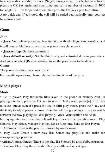  27 time intervals (Periodic) or once (Single) during a call, if selected to activate, press the OK key again and input time interval in number of seconds (1-3000 for single; 30 – 60 for periodic) and then press the OK key again to confirm. Auto quick end: If activated, the call will be ended automatically after your set time during call.  Game Java ·Java: Your phone possesses Java function with which you can download and install compatible Java games to your phone through network.  ·Java settings: Set Java parameters. ·Java default security: Set the third party and entrusted domain parameters. And you can select [Restore settings] to set the parameters to the default. Games The phone provides one classic game. For specific operations, please refer to the directions of the game.  Media player Music  • Go to player: Play the audio files saved in the phone or memory card. In playing interface, press the OK key to select ‘play/ pause’, press [4] or [6] key to select ‘previous/next’; press [5] key to shift play mode, press the * key and the # key to adjust player volume. Press the left or right navigator key to switch between the now playing list, disk playing, lyrics, visualization and detail. In playing interface, press the Left soft key to access the operation menu: Play Control, Play Mode, Manage Play list, Set as Ring tone, Send or Exit Player. • All Songs: There is the play list showed by song’s name. • Play Lists: Create a new play list. Select any play list and make the corresponding operation.  •Artists/Albums/Genres: There is the play list Showed by artists/albums/genres. • Random Play: Play the all audio files by shuffle and repeat type. 