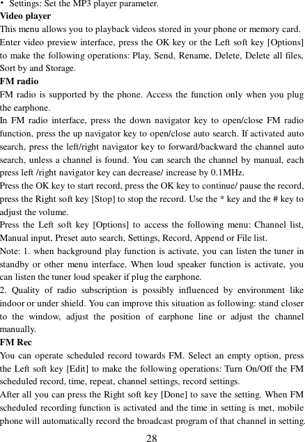  28 • Settings: Set the MP3 player parameter. Video player This menu allows you to playback videos stored in your phone or memory card.  Enter video preview interface, press the OK key or the Left soft key [Options] to make the following operations: Play, Send, Rename, Delete, Delete all files, Sort by and Storage. FM radio FM radio is supported by the phone. Access the function only when you plug the earphone. In FM radio interface, press the down navigator key to open/close FM radio function, press the up navigator key to open/close auto search. If activated auto search, press the left/right navigator key to forward/backward the channel auto search, unless a channel is found. You can search the channel by manual, each press left /right navigator key can decrease/ increase by 0.1MHz. Press the OK key to start record, press the OK key to continue/ pause the record, press the Right soft key [Stop] to stop the record. Use the * key and the # key to adjust the volume.  Press the Left soft key [Options] to access the following menu: Channel list, Manual input, Preset auto search, Settings, Record, Append or File list. Note: 1. when background play function is activate, you can listen the tuner in standby or other menu interface. When loud speaker function is activate, you can listen the tuner loud speaker if plug the earphone. 2. Quality of radio subscription is possibly influenced by environment like indoor or under shield. You can improve this situation as following: stand closer to the window, adjust the position of earphone line or adjust the channel manually. FM Rec You can operate scheduled record towards FM. Select an empty option, press the Left soft key [Edit] to make the following operations: Turn On/Off the FM scheduled record, time, repeat, channel settings, record settings. After all you can press the Right soft key [Done] to save the setting. When FM scheduled recording function is activated and the time in setting is met, mobile phone will automatically record the broadcast program of that channel in setting. 