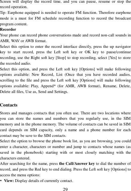  29 Screen will display the record time, and you can pause, resume or stop the record operation.  Tip: Earphone equipped is needed to operate FM function. Therefore earphone mode is a must for FM schedule recording function to record the broadcast program content. Recorder Your phone can record phone conversations made and record non-call sounds in AMR, WAV or AWB format. Select this option to enter the record interface directly, press the up navigator key to start record, press the Left soft key or OK key to pause/continue recording, use the Right soft key [Stop] to stop recording, select [Yes] to store the recorded audio.  Select this option, and press the Left soft key [Options] will make following options available: New Record, List (Once that you have recorded audios, scrolling to the file and press the Left soft key [Options] will make following options available: Play, Append* (for AMR, AWB format), Rename, Delete, Delete all files, Use as, Send and Settings.  Contacts Stores and manages contacts that you often use. There are two locations where you can store the names and numbers that you regularly use, in the SIM memory and in the phone memory. The volume of contacts can be saved in SIM card depends on SIM capacity, only a name and a phone number for each contact may be save to the SIM contacts.  Select the option to browse the phone book list, as you are browsing, you could enter a character, characters or number and jump to contacts whose names (as saved in the phonebook) starting with or most closely matching with the characters entered. After searching for the name, press the Call/Answer key to dial the number of record, and press the Red key to end dialing. Press the Left soft key [Options] to access the menu options: • View: Display details of currently contact. 