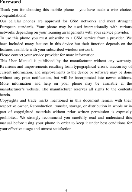  3Foreword Thank you for choosing this mobile phone  – you have made a wise choice, congratulations! Our cellular phones are approved for GSM networks and meet stringent European standards. Your phone may be used internationally with various networks depending on your roaming arrangements with your service provider. To use this phone you must subscribe to a GSM service from a provider. We have included many features in this device but their function depends on the features available with your subscribed wireless network. Please contact your service provider for more information. This User Manual is published by the manufacturer without any warranty. Revisions and improvements resulting from typographical errors, inaccuracy of current information, and improvements to the device or software may be done without any prior notification, but will be incorporated into newer editions. More information and help on your phone may be available at the manufacturer’s website. The manufacturer reserves all rights to the contents herein. Copyrights and trade marks mentioned in this document remain with their respective owner, Reproduction, transfer, storage, or distribution in whole or in part of copyrighted materials without prior written permission is expressly prohibited. We strongly recommend you carefully read and understand this manual before using your phone in order to keep it under best conditions for your effective usage and utmost satisfaction.          
