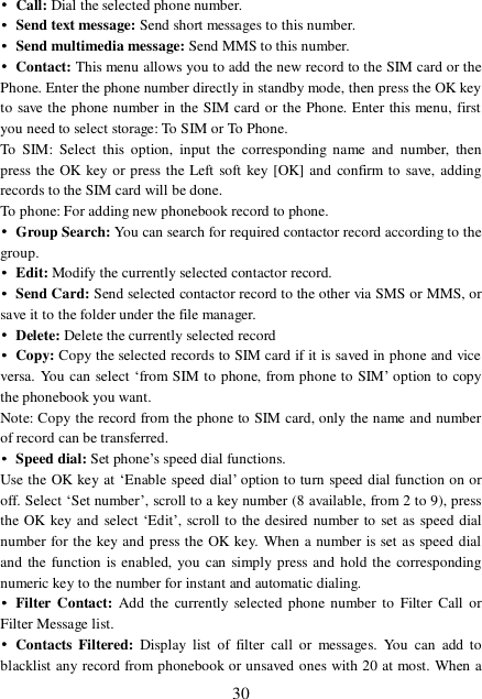  30 • Call: Dial the selected phone number.  • Send text message: Send short messages to this number. • Send multimedia message: Send MMS to this number. • Contact: This menu allows you to add the new record to the SIM card or the Phone. Enter the phone number directly in standby mode, then press the OK key to save the phone number in the SIM card or the Phone. Enter this menu, first you need to select storage: To SIM or To Phone. To SIM: Select this option, input the corresponding name and number, then press the OK key or press the Left soft key [OK] and confirm to save, adding records to the SIM card will be done. To phone: For adding new phonebook record to phone. • Group Search: You can search for required contactor record according to the group. • Edit: Modify the currently selected contactor record. • Send Card: Send selected contactor record to the other via SMS or MMS, or save it to the folder under the file manager. • Delete: Delete the currently selected record • Copy: Copy the selected records to SIM card if it is saved in phone and vice versa. You can select ‘from SIM to phone, from phone to SIM’ option to copy the phonebook you want. Note: Copy the record from the phone to SIM card, only the name and number of record can be transferred. • Speed dial: Set phone’s speed dial functions. Use the OK key at ‘Enable speed dial’ option to turn speed dial function on or off. Select ‘Set number’, scroll to a key number (8 available, from 2 to 9), press the OK key and select ‘Edit’, scroll to the desired number to set as speed dial number for the key and press the OK key. When a number is set as speed dial and the function is enabled, you can simply press and hold the corresponding numeric key to the number for instant and automatic dialing. • Filter Contact: Add the currently selected phone number to Filter Call or Filter Message list. • Contacts Filtered:  Display list of filter call or messages. You can add to blacklist any record from phonebook or unsaved ones with 20 at most. When a 