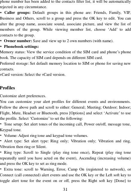  31 phone number has been added to the contacts filter list, it will be automatically rejected in any circumstance. • Caller groups:  Default groups in this phone are: Friends, Family, VIP, Business and Others, scroll to a group and press the OK key to edit. You can alter the group name, associate sound, associate picture, and view the list of members of the group. While viewing member list, choose  ‘Add’ to add contacts to the group. • Owner number: Save and view up to 2 own numbers (with name). • Phonebook settings: Memory status: View the service condition of the SIM card and phone’s phone book. The capacity of SIM card depends on different SIM card. Preferred storage: Set default memory location to SIM or phone for saving new contacts. vCard version: Select the vCard version.  Profiles Customize alert preferences. You can customize your alert profiles for different events and environments. Follow the above path and scroll to either: General; Meeting; Outdoor; Indoor; Flight, Mute, Headset or Bluetooth, press [Options] and select ‘Activate’ to use the profile. Select ‘Customize’ to set the following: • Tone setup: Set alert tones of the incoming call, Power on/off, message tone, Keypad tone. • Volume: Adjust ring tone and keypad tone volumes. • Alert type: Set alert type: Ring only; Vibration only; Vibration and ring, Vibration then ring or Silent. • Ring type: Scroll to Single (play ring tone once), Repeat (play ring tone repeatedly until you have acted on the event), Ascending (increasing volume) and press the OK key to set as ring mode. • Extra tone: scroll to Warning, Error, Camp On (registered to network), or Connect (call connected) alert events and use the OK key or the Left soft key to toggle alert tone for the event on or off, press the Right soft key [Done] to 