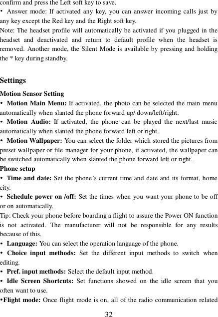  32 confirm and press the Left soft key to save. • Answer mode: If activated any key, you can answer incoming calls just by any key except the Red key and the Right soft key. Note: The headset profile will automatically be activated if you plugged in the headset and deactivated and return to default profile when the headset is removed. Another mode, the Silent Mode is available by pressing and holding the * key during standby.  Settings Motion Sensor Setting • Motion Main Menu: If activated, the photo can be selected the main menu automatically when slanted the phone forward up/ down/left/right.  • Motion Audio:  If activated, the phone can be played the next/last music automatically when slanted the phone forward left or right.  • Motion Wallpaper: You can select the folder which stored the pictures from preset wallpaper or file manager for your phone, if activated, the wallpaper can be switched automatically when slanted the phone forward left or right. Phone setup • Time and date: Set the phone’s current time and date and its format, home city. • Schedule power on /off: Set the times when you want your phone to be off or on automatically.  Tip: Check your phone before boarding a flight to assure the Power ON function is not activated. The manufacturer will not be responsible for any results because of this. • Language: You can select the operation language of the phone. • Choice input methods:  Set the different input methods to switch when editing. • Pref. input methods: Select the default input method. • Idle Screen Shortcuts: Set functions showed on the idle screen that you often want to use. •Flight mode: Once flight mode is on, all of the radio communication related 